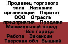 Продавец торгового зала › Название организации ­ Паритет, ООО › Отрасль предприятия ­ Продажи › Минимальный оклад ­ 24 000 - Все города Работа » Вакансии   . Тверская обл.,Вышний Волочек г.